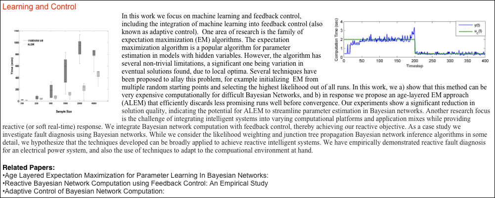 Learning and Control
￼￼In this work we focus on machine learning and feedback control, including the integration of machine learning into feedback control (also known as adaptive control).  One area of research is the family of expectation maximization (EM) algorithms. The expectation maximization algorithm is a popular algorithm for parameter estimation in models with hidden variables. However, the algorithm has several non-trivial limitations, a significant one being variation in eventual solutions found, due to local optima. Several techniques have been proposed to allay this problem, for example initializing  EM from multiple random starting points and selecting the highest likelihood out of all runs. In this work, we a) show that this method can be very expensive computationally for difficult Bayesian Networks, and b) in response we propose an age-layered EM approach (ALEM) that efficiently discards less promising runs well before convergence. Our experiments show a significant reduction in 
solution quality, indicating the potential for ALEM to streamline parameter estimation in Bayesian networks. Another research focus is the challenge of integrating intelligent systems into varying computational platforms and application mixes while providing
reactive (or soft real-time) response. We integrate Bayesian network computation with feedback control, thereby achieving our reactive objective. As a case study we investigate fault diagnosis using Bayesian networks. While we consider the likelihood weighting and junction tree propagation Bayesian network inference algorithms in some detail, we hypothesize that the techniques developed can be broadly applied to achieve reactive intelligent systems. We have empirically demonstrated reactive fault diagnosis for an electrical power system, and also the use of techniques to adapt to the compuational environment at hand. 

Related Papers:
Age Layered Expectation Maximization for Parameter Learning In Bayesian Networks:
Reactive Bayesian Network Computation using Feedback Control: An Empirical Study
Adaptive Control of Bayesian Network Computation:
